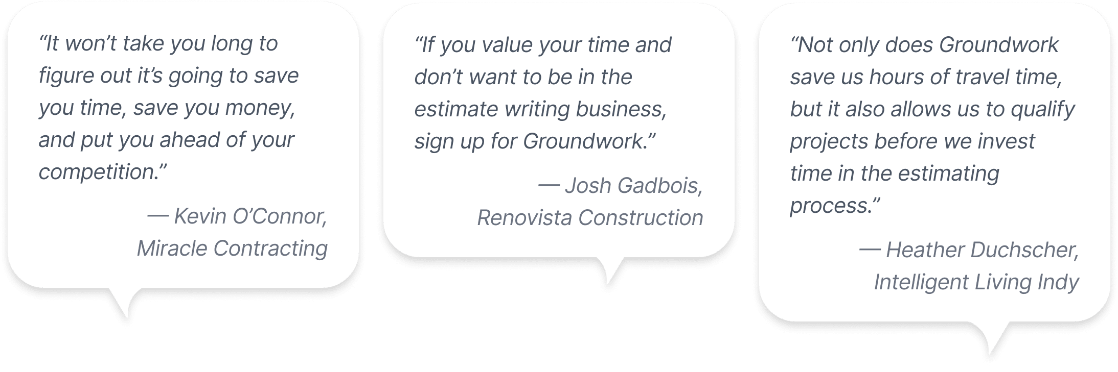 Text bubbles containing quotes from Groundwork customers: 1. It won't take you long to figure out it's going to save you time, save you money, and put you ahead of your competition. — Kevin O'Connor, Miracle Contracting. 2. If you value your time and don’t want to be in the estimate writing business, sign up for Groundwork. — Josh Gadbois, Renovista Construction. 3. Not only does Groundwork save us hours of travel time, but it also allows us to qualify projects before we invest time in the estimating process. — Heather Duchscher, Intelligent Living Indy